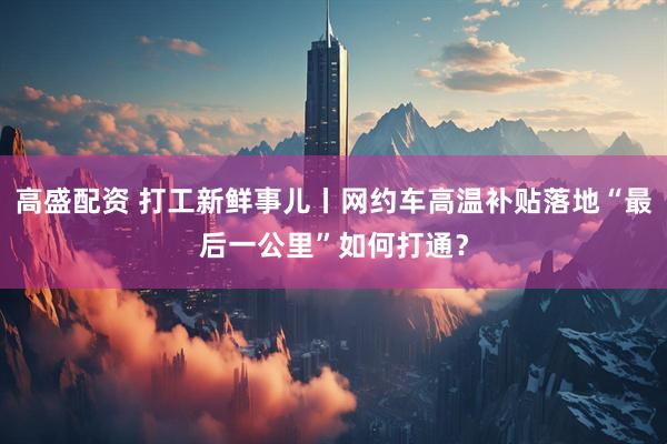 高盛配资 打工新鲜事儿丨网约车高温补贴落地“最后一公里”如何打通？