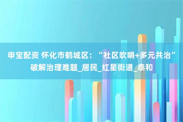 申宝配资 怀化市鹤城区：“社区吹哨+多元共治”破解治理难题_居民_红星街道_泰和