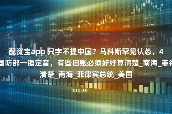 配资宝app 只字不提中国？马科斯罕见认怂，48小时后，我国防部一锤定音，有些旧账必须好好算清楚_南海_菲律宾总统_美国