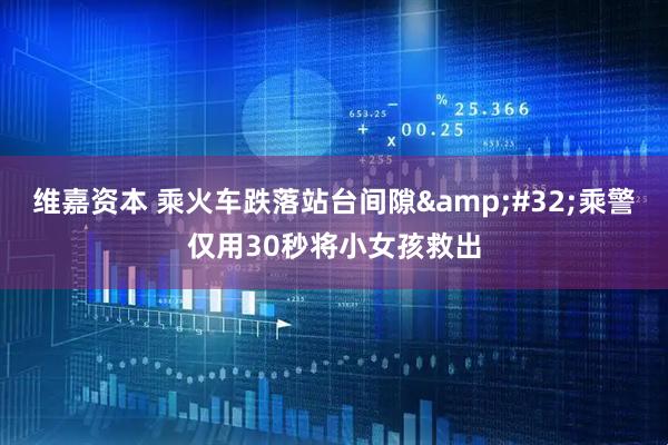 维嘉资本 乘火车跌落站台间隙&#32;乘警仅用30秒将小女孩救出