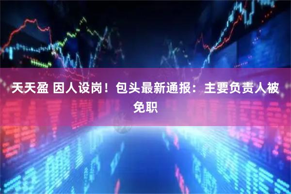 天天盈 因人设岗！包头最新通报：主要负责人被免职