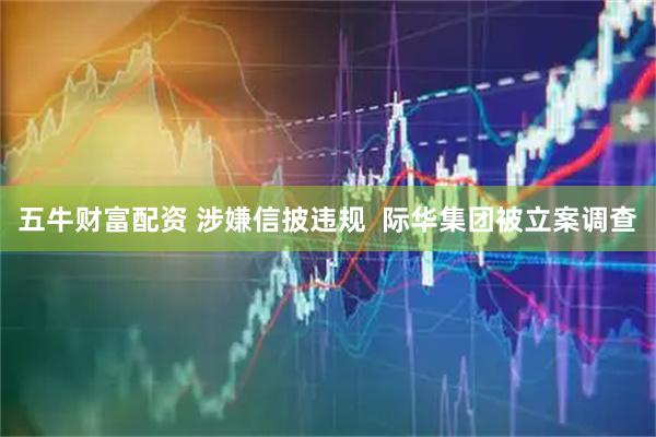 五牛财富配资 涉嫌信披违规  际华集团被立案调查