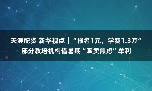 天涯配资 新华视点｜“报名1元，学费1.3万”部分教培机构借暑期“贩卖焦虑”牟利