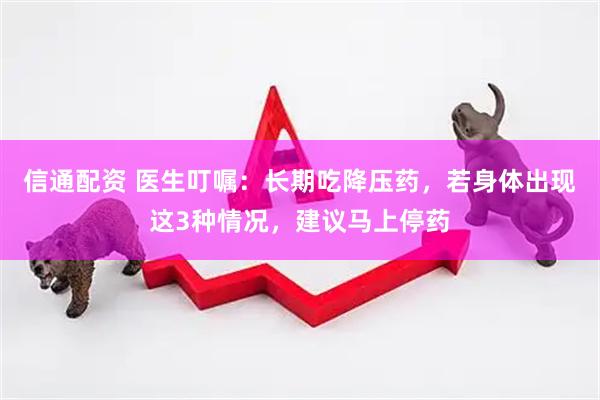 信通配资 医生叮嘱：长期吃降压药，若身体出现这3种情况，建议马上停药